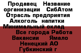 Продавец › Название организации ­ СибАтом › Отрасль предприятия ­ Алкоголь, напитки › Минимальный оклад ­ 16 000 - Все города Работа » Вакансии   . Ямало-Ненецкий АО,Губкинский г.